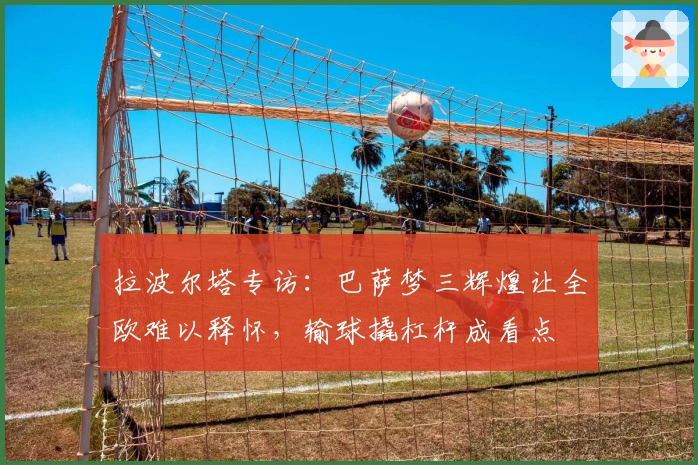 拉波尔塔专访：巴萨梦三辉煌让全欧难以释怀，输球撬杠杆成看点