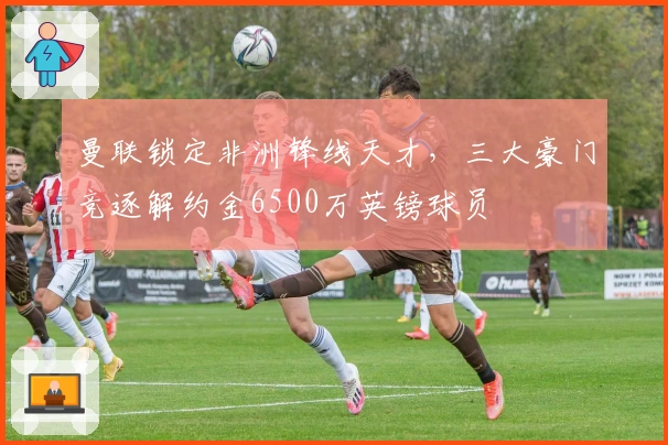 曼联锁定非洲锋线天才，三大豪门竞逐解约金6500万英镑球员