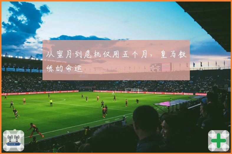 从蜜月到危机仅用五个月,皇马教练的命运