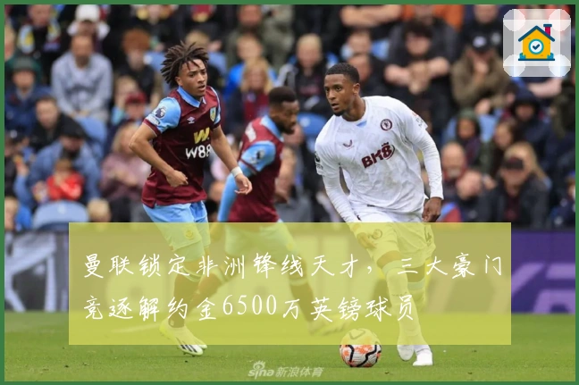 曼联锁定非洲锋线天才，三大豪门竞逐解约金6500万英镑球员