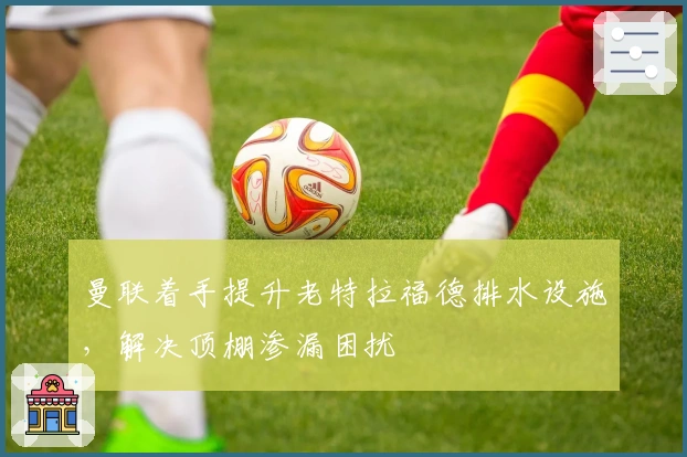 曼联着手提升老特拉福德排水设施，解决顶棚渗漏困扰