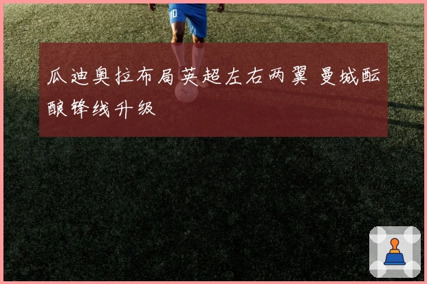 瓜迪奥拉布局英超左右两翼 曼城酝酿锋线升级