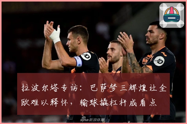 拉波尔塔专访：巴萨梦三辉煌让全欧难以释怀，输球撬杠杆成看点