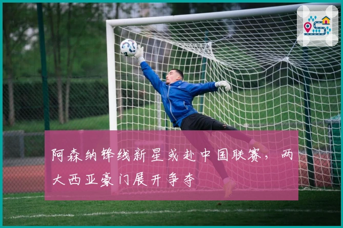 阿森纳锋线新星或赴中国联赛，两大西亚豪门展开争夺