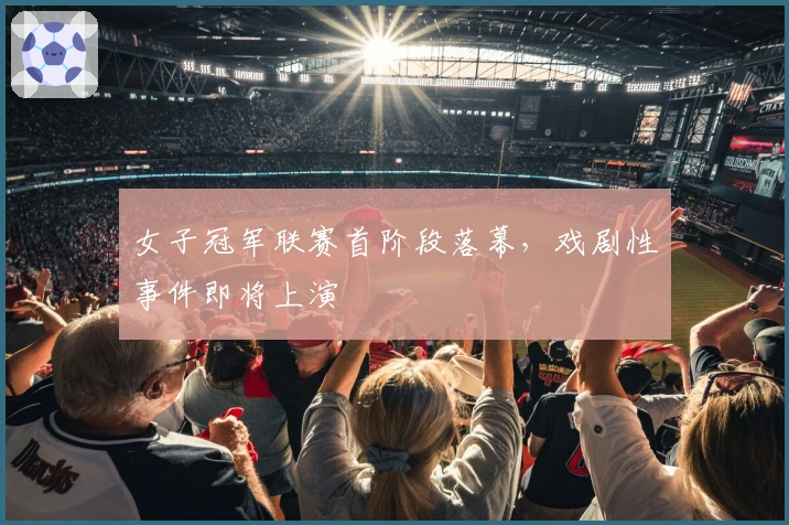 女子冠军联赛首阶段落幕，戏剧性事件即将上演