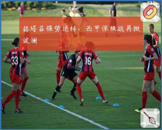 赫塔菲强势逆转，西甲保级战再掀波澜